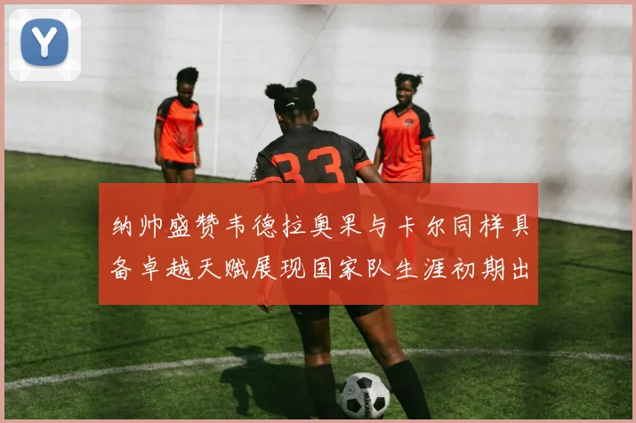纳帅盛赞韦德拉奥果与卡尔同样具备卓越天赋展现国家队生涯初期出色表现