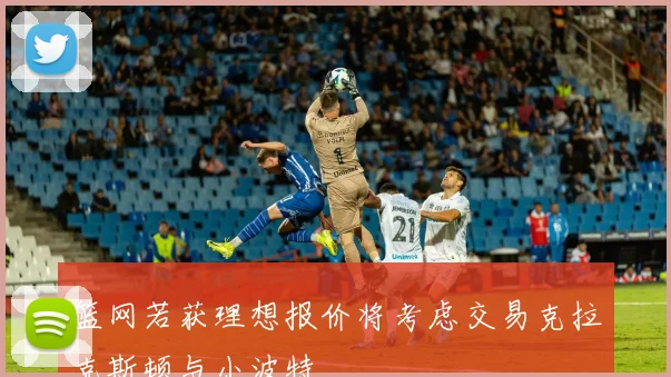 篮网若获理想报价将考虑交易克拉克斯顿与小波特