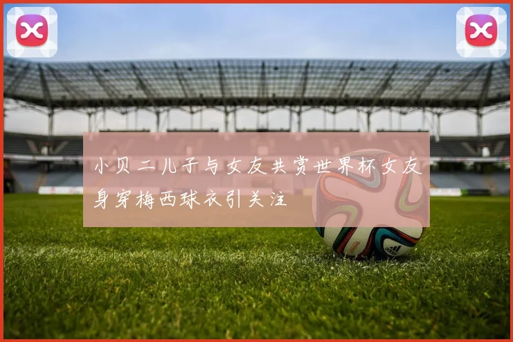 小贝二儿子与女友共赏世界杯女友身穿梅西球衣引关注