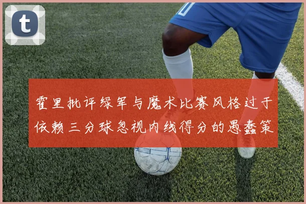 霍里批评绿军与魔术比赛风格过于依赖三分球忽视内线得分的愚蠢策略