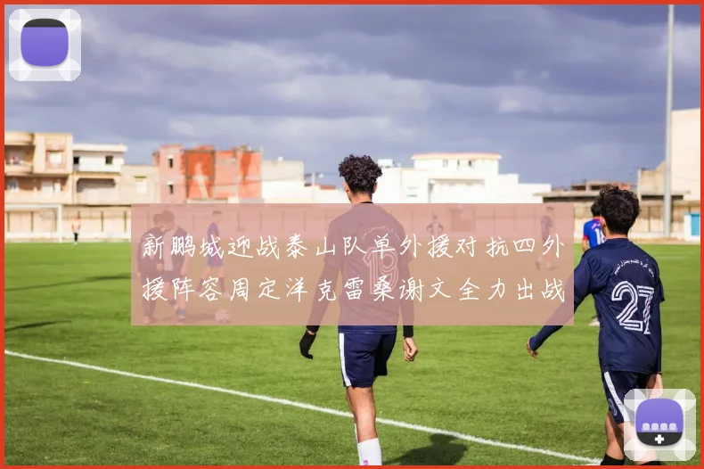 新鹏城迎战泰山队单外援对抗四外援阵容周定洋克雷桑谢文全力出战