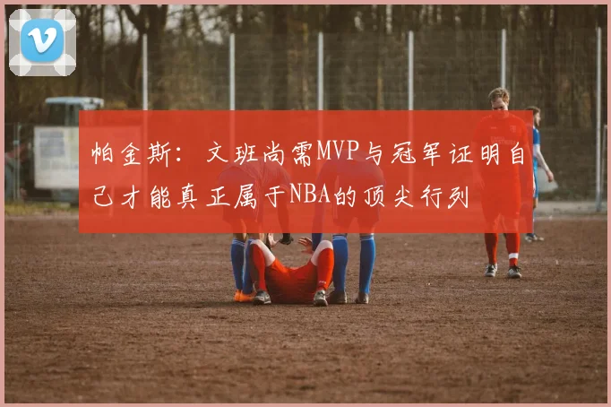 帕金斯：文班尚需MVP与冠军证明自己才能真正属于NBA的顶尖行列