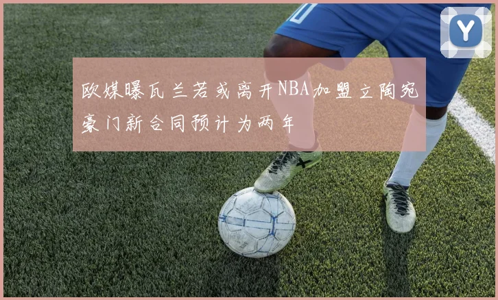欧媒曝瓦兰若或离开NBA加盟立陶宛豪门新合同预计为两年