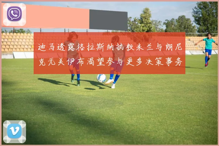 迪马透露格拉斯纳执教米兰与朗尼克无关伊布渴望参与更多决策事务