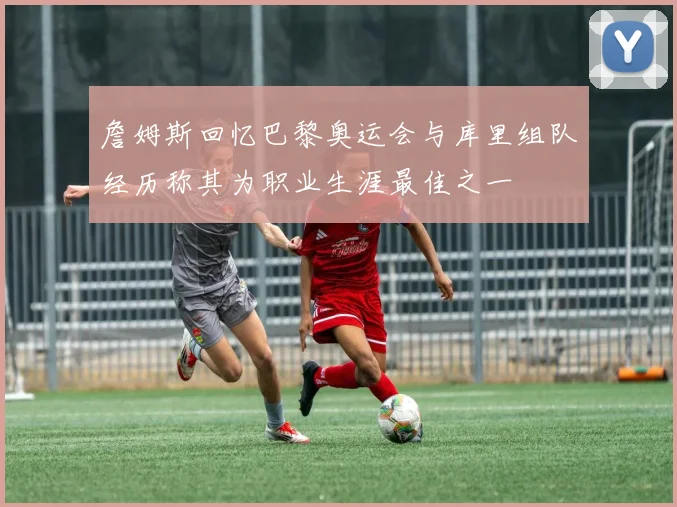 詹姆斯回忆巴黎奥运会与库里组队经历称其为职业生涯最佳之一