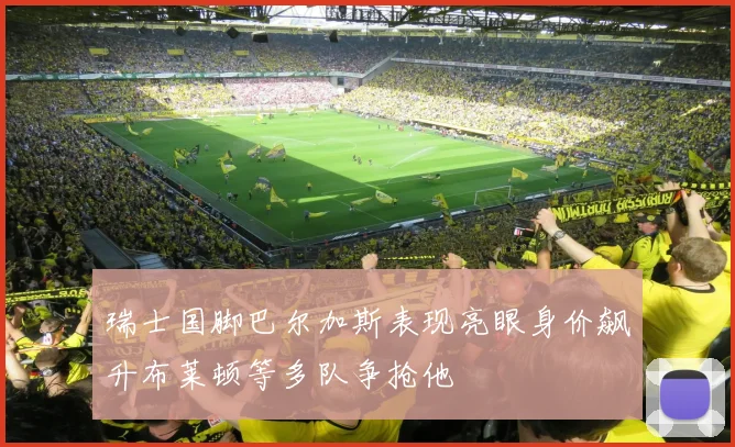 瑞士国脚巴尔加斯表现亮眼身价飙升布莱顿等多队争抢他