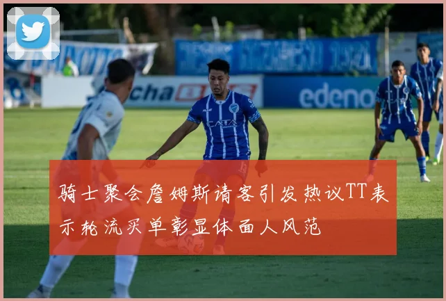 骑士聚会詹姆斯请客引发热议TT表示轮流买单彰显体面人风范