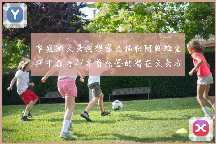 华盛顿交易构想曝光揭秘阿隆维金斯卡森与27年首轮签的潜在交易方案